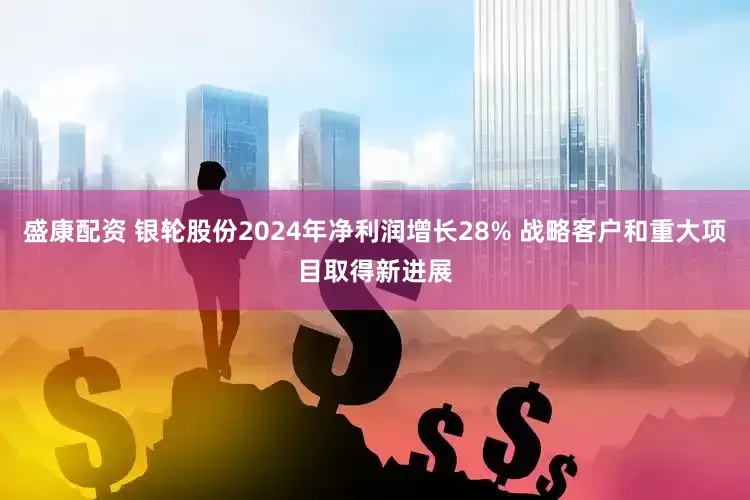 盛康配资 银轮股份2024年净利润增长28% 战略客户和重大项目取得新进展