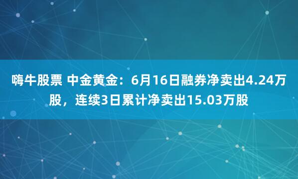 嗨牛股票 中金黄金：6月16日融券净卖出4.24万股，连续3日累计净卖出15.03万股